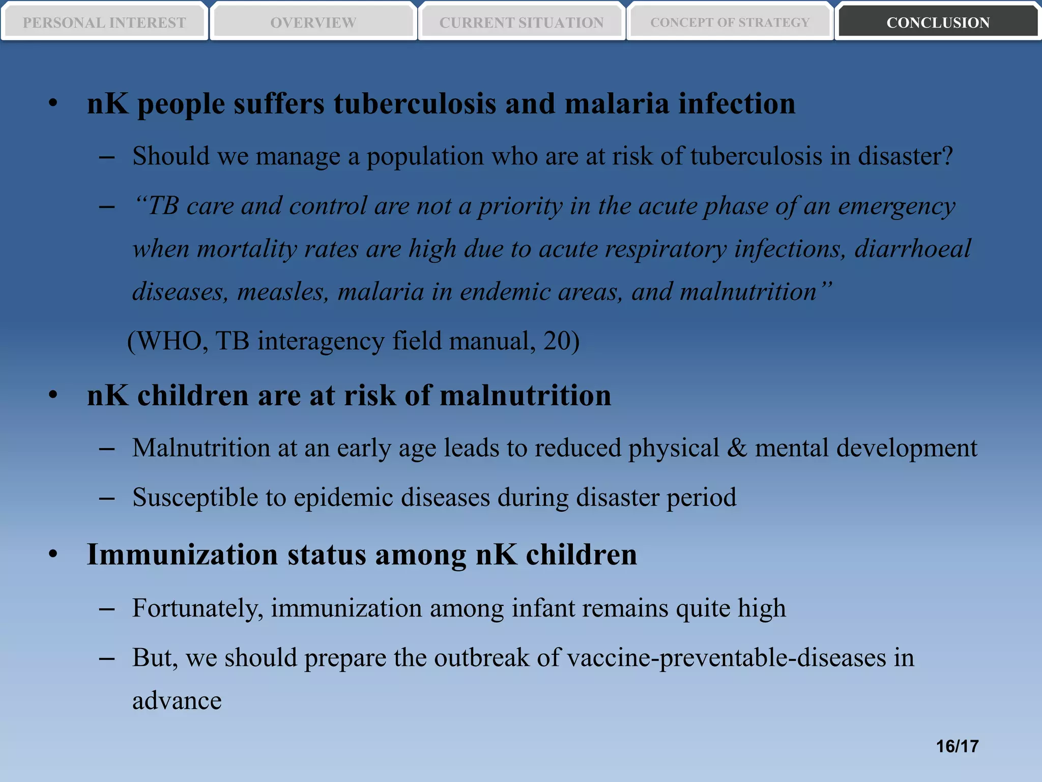• nK people suffers tuberculosis and malaria infection
– Should we manage a population who are at risk of tuberculosis in disaster?
– “TB care and control are not a priority in the acute phase of an emergency
when mortality rates are high due to acute respiratory infections, diarrhoeal
diseases, measles, malaria in endemic areas, and malnutrition”
(WHO, TB interagency field manual, 20)
• nK children are at risk of malnutrition
– Malnutrition at an early age leads to reduced physical & mental development
– Susceptible to epidemic diseases during disaster period
• Immunization status among nK children
– Fortunately, immunization among infant remains quite high
– But, we should prepare the outbreak of vaccine-preventable-diseases in
advance
PERSONAL INTEREST CONCEPT OF STRATEGYCURRENT SITUATIONOVERVIEW CONCLUSION
16/17
 