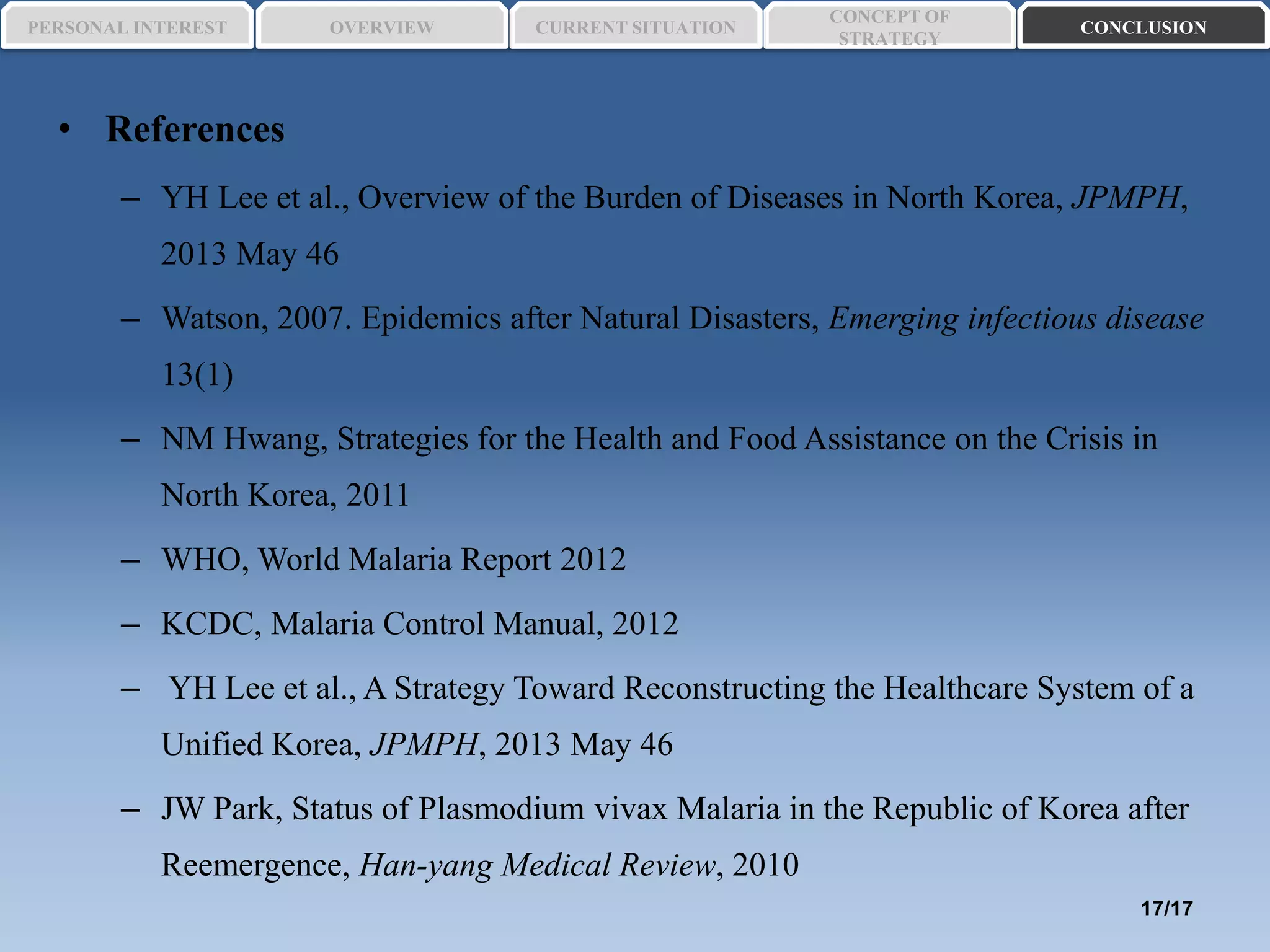 • References
– YH Lee et al., Overview of the Burden of Diseases in North Korea, JPMPH,
2013 May 46
– Watson, 2007. Epidemics after Natural Disasters, Emerging infectious disease
13(1)
– NM Hwang, Strategies for the Health and Food Assistance on the Crisis in
North Korea, 2011
– WHO, World Malaria Report 2012
– KCDC, Malaria Control Manual, 2012
– YH Lee et al., A Strategy Toward Reconstructing the Healthcare System of a
Unified Korea, JPMPH, 2013 May 46
– JW Park, Status of Plasmodium vivax Malaria in the Republic of Korea after
Reemergence, Han-yang Medical Review, 2010
PERSONAL INTEREST
CONCEPT OF
STRATEGY
CURRENT SITUATIONOVERVIEW CONCLUSION
17/17
 