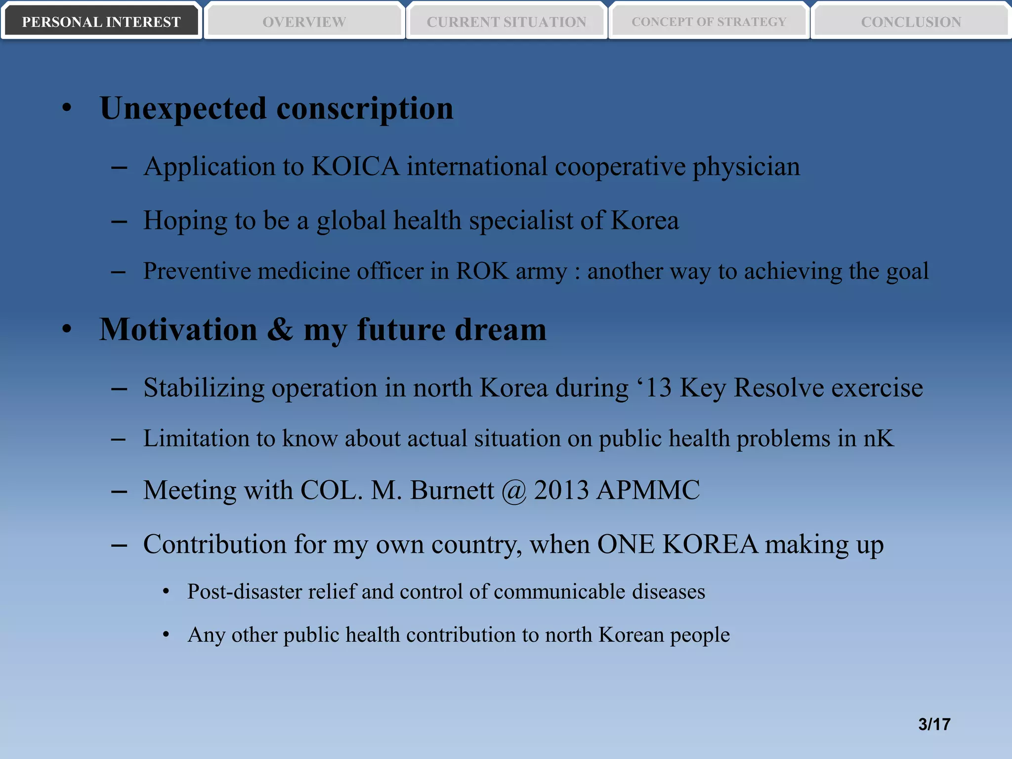 • Unexpected conscription
– Application to KOICA international cooperative physician
– Hoping to be a global health specialist of Korea
– Preventive medicine officer in ROK army : another way to achieving the goal
• Motivation & my future dream
– Stabilizing operation in north Korea during ‘13 Key Resolve exercise
– Limitation to know about actual situation on public health problems in nK
– Meeting with COL. M. Burnett @ 2013 APMMC
– Contribution for my own country, when ONE KOREA making up
• Post-disaster relief and control of communicable diseases
• Any other public health contribution to north Korean people
PERSONAL INTEREST CONCEPT OF STRATEGYCURRENT SITUATIONOVERVIEW CONCLUSION
3/17
 