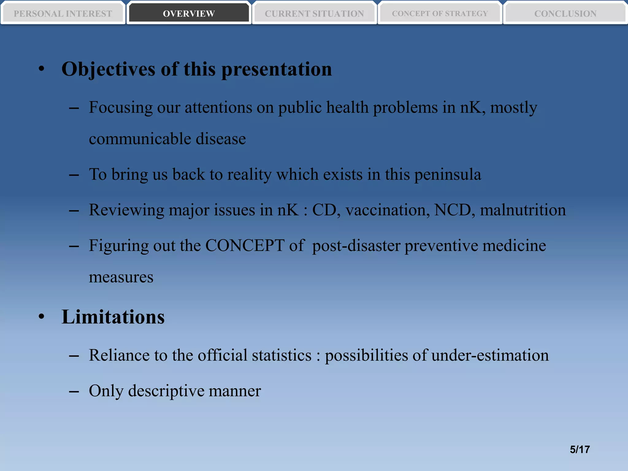 • Objectives of this presentation
– Focusing our attentions on public health problems in nK, mostly
communicable disease
– To bring us back to reality which exists in this peninsula
– Reviewing major issues in nK : CD, vaccination, NCD, malnutrition
– Figuring out the CONCEPT of post-disaster preventive medicine
measures
• Limitations
– Reliance to the official statistics : possibilities of under-estimation
– Only descriptive manner
PERSONAL INTEREST CONCEPT OF STRATEGYCURRENT SITUATIONOVERVIEW CONCLUSION
5/17
 