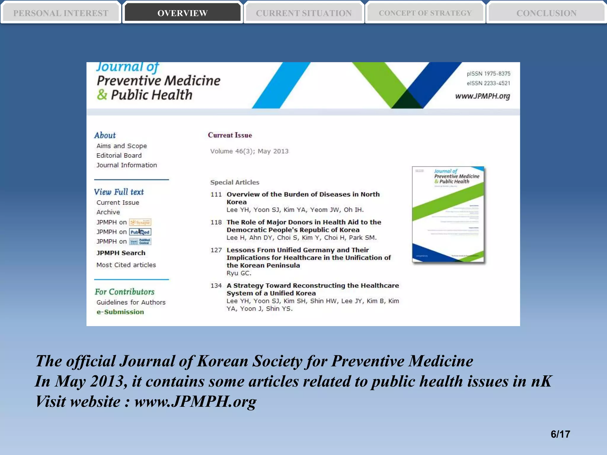 The official Journal of Korean Society for Preventive Medicine
In May 2013, it contains some articles related to public health issues in nK
Visit website : www.JPMPH.org
PERSONAL INTEREST CONCEPT OF STRATEGYCURRENT SITUATIONOVERVIEW CONCLUSION
6/17
 