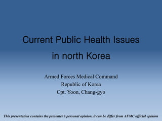 Current Public Health Issues
in north Korea
Armed Forces Medical Command
Republic of Korea
Cpt. Yoon, Chang-gyo
This presentation contains the presenter’s personal opinion, it can be differ from AFMC official opinion
 