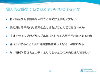個⼈人的な感想：もうi.i.dはいいのではないか
l  特に時系列列的な要素を⼊入れてる論論⽂文が圧倒的に少ない
l  実応⽤用は時系列列的な要素を含む場合がほとんどではないのか
l  「オンラインだけどサンプルはi.i.d」って応⽤用がどれほどあるのか
l  ⾮非i.i.dになるととたんに理理論論解析は難しくなる、のはわかる
l  が、機械学習コミュニティとしてもっとこの⽅方向に進んでほしい
10	
 