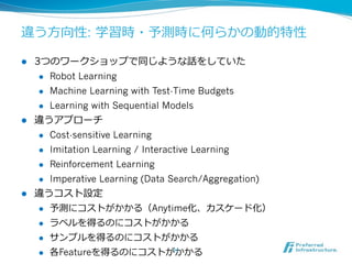 違う⽅方向性: 学習時・予測時に何らかの動的特性
l  3つのワークショップで同じような話をしていた
l  Robot Learning
l  Machine Learning with Test-Time Budgets
l  Learning with Sequential Models
l  違うアプローチ
l  Cost-sensitive Learning
l  Imitation Learning / Interactive Learning
l  Reinforcement Learning
l  Imperative Learning (Data Search/Aggregation)
l  違うコスト設定
l  予測にコストがかかる（Anytime化、カスケード化）
l  ラベルを得るのにコストがかかる
l  サンプルを得るのにコストがかかる
l  各Featureを得るのにコストがかかる11	
 
