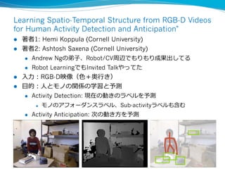 Learning Spatio-Temporal Structure from RGB-D Videos
for Human Activity Detection and Anticipation"
l  著者1: Hemi Koppula (Cornell University)
l  著者2: Ashtosh Saxena (Cornell University)
l  Andrew Ngの弟⼦子、Robot/CV周辺でもりもり成果出してる
l  Robot LearningでもInvited Talkやってた
l  ⼊入⼒力力：RGB-D映像（⾊色＋奥⾏行行き）
l  ⽬目的：⼈人とモノの関係の学習と予測
l  Activity Detection: 現在の動きのラベルを予測
l  モノのアフォーダンスラベル、Sub-activityラベルも含む
l  Activity Anticipation: 次の動き⽅方を予測
14	
 