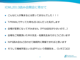 ICML2013読み会開会に寄せて
l  こんなに⼈人が集まるとは思ってませんでした！！！
l  T-PRIMALでやってた時も20-30⼈人だった気がします
l  会場が変更更になってすみません（PFIは会社が⼩小さいので…）
l  会場をご⽤用意頂いた中川先⽣生・佐藤先⽣生ありがとうございます
l  NIPS読み会など合わせて継続的に開催できればと思います
l  そうして機械学習といえばPFIという雰囲気を…（シタゴコロ）
2	
 