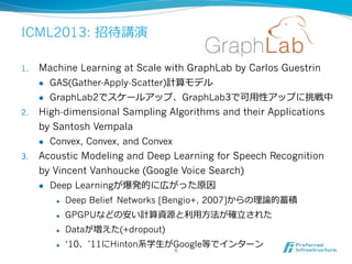 ICML2013: 招待講演
1.  Machine Learning at Scale with GraphLab by Carlos Guestrin
l  GAS(Gather-Apply-Scatter)計算モデル
l  GraphLab2でスケールアップ、GraphLab3で可⽤用性アップに挑戦中
2.  High-dimensional Sampling Algorithms and their Applications
by Santosh Vempala
l  Convex, Convex, and Convex
3.  Acoustic Modeling and Deep Learning for Speech Recognition
by Vincent Vanhoucke (Google Voice Search)
l  Deep Learningが爆発的に広がった原因
l  Deep Belief Networks [Bengio+, 2007]からの理理論論的蓄積
l  GPGPUなどの安い計算資源と利利⽤用⽅方法が確⽴立立された
l  Dataが増えた(+dropout)
l  ‘10、’11にHinton系学⽣生がGoogle等でインターン
6	
 