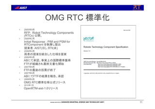 11
OMG RTC 標準化
• 2005年9月
RFP： Robot Technology Components
(RTCs) 公開。
• 2006年2月
Initial Response : PIM and PSM for
RTComponent を執筆し提出
提案者：AIST(日)、RTI(米)
• 2006年4月
両者の提案を統合した仕様を提案
• 2006年9月
ABにて承認、事実上の国際標準獲得
FTFが組織され最終文書化開始
• 2007年8月
FTFの最後の投票が終了
• 2007年9月
ABにてFTFの結果を報告、承認
• 2008年4月
OMG RTC標準仕様公式リリース
• 2010年1月
OpenRTM-aist-1.0リリース
 