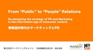 ©2013 Marketing Engine, Inc. All Rights Reserved.1株式会社マーケティングエンジン
From Public to People Relations
Re-designing the strategy of PR and Marketing
in the information age of consumer control.
情報選択時代のマーケティングとPR
代表取締役社長CEO 高広伯彦
 