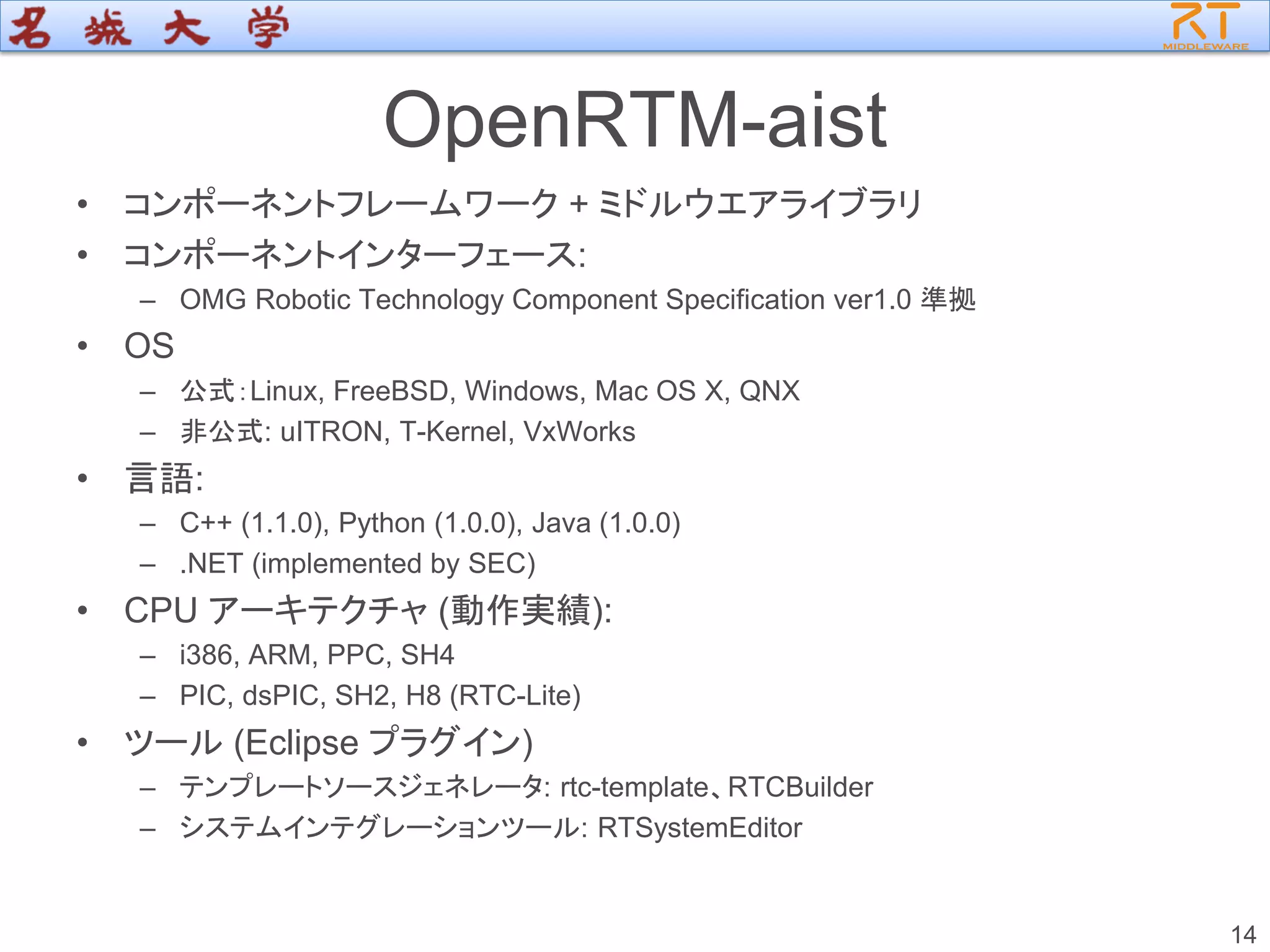 OpenRTM-aist
• コンポーネントフレームワーク + ミドルウエアライブラリ
• コンポーネントインターフェース:
– OMG Robotic Technology Component Specification ver1.0 準拠
• OS
– 公式：Linux, FreeBSD, Windows, Mac OS X, QNX
– 非公式: uITRON, T-Kernel, VxWorks
• 言語:
– C++ (1.1.0), Python (1.0.0), Java (1.0.0)
– .NET (implemented by SEC)
• CPU アーキテクチャ (動作実績):
– i386, ARM, PPC, SH4
– PIC, dsPIC, SH2, H8 (RTC-Lite)
• ツール (Eclipse プラグイン)
– テンプレートソースジェネレータ: rtc-template、RTCBuilder
– システムインテグレーションツール: RTSystemEditor
14
 