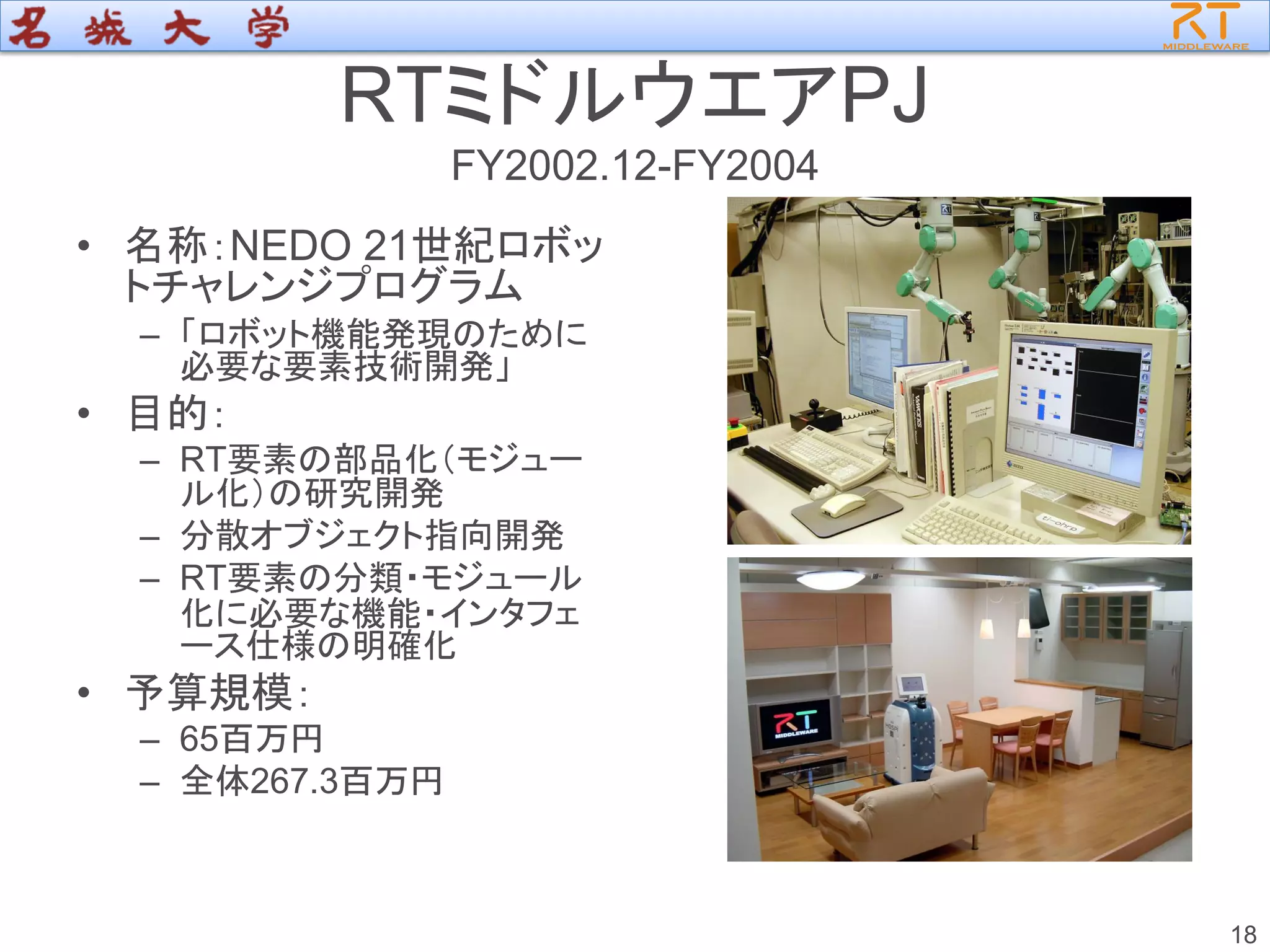 RTミドルウエアPJ
FY2002.12-FY2004
• 名称：NEDO 21世紀ロボッ
トチャレンジプログラム
– 「ロボット機能発現のために
必要な要素技術開発」
• 目的：
– RT要素の部品化（モジュー
ル化）の研究開発
– 分散オブジェクト指向開発
– RT要素の分類・モジュール
化に必要な機能・インタフェ
ース仕様の明確化
• 予算規模：
– 65百万円
– 全体267.3百万円
18
 