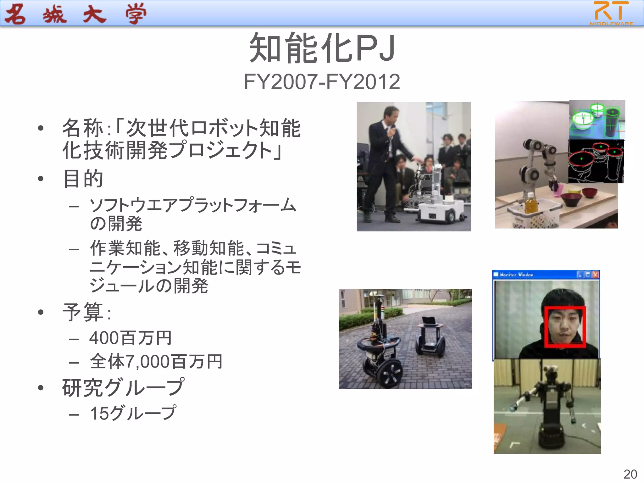 知能化PJ
FY2007-FY2012
• 名称：「次世代ロボット知能
化技術開発プロジェクト」
• 目的
– ソフトウエアプラットフォーム
の開発
– 作業知能、移動知能、コミュ
ニケーション知能に関するモ
ジュールの開発
• 予算：
– 400百万円
– 全体7,000百万円
• 研究グループ
– 15グループ
20
 