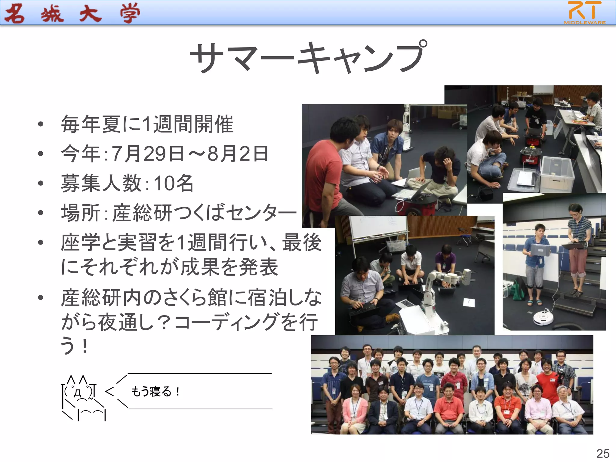 サマーキャンプ
• 毎年夏に1週間開催
• 今年：7月29日～8月2日
• 募集人数：10名
• 場所：産総研つくばセンター
• 座学と実習を1週間行い、最後
にそれぞれが成果を発表
• 産総研内のさくら館に宿泊しな
がら夜通し？コーディングを行
う！
25
_∧∧__ ／￣￣￣￣￣￣￣￣￣￣￣￣
|( ﾟд ﾟ)| ＜ もう寝る！
|＼⌒~＼ ＼＿＿＿＿＿＿＿＿＿＿＿＿
＼ |⌒⌒|
 