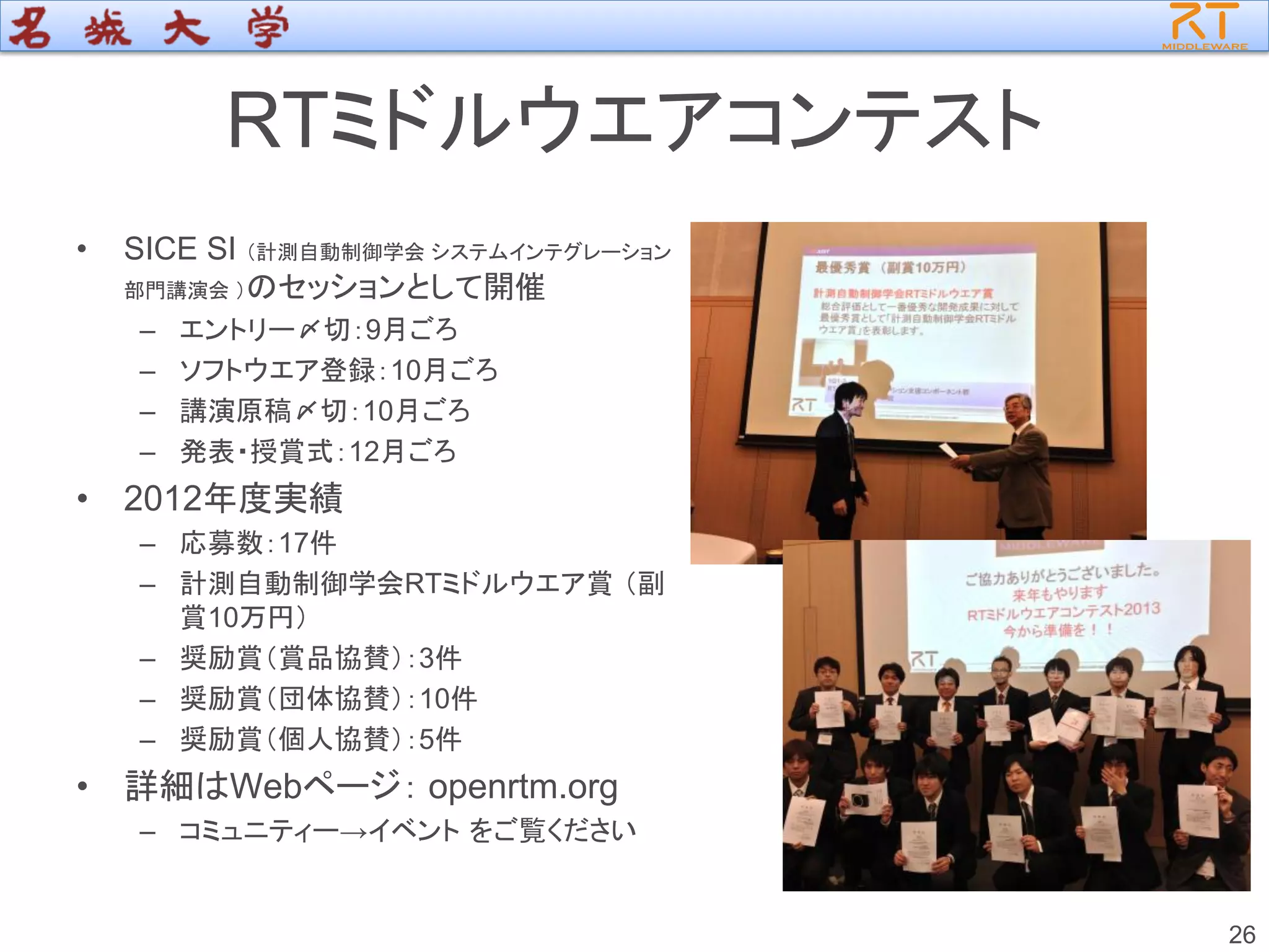 RTミドルウエアコンテスト
• SICE SI （計測自動制御学会 システムインテグレーション
部門講演会 ）のセッションとして開催
– エントリー〆切：9月ごろ
– ソフトウエア登録：10月ごろ
– 講演原稿〆切：10月ごろ
– 発表・授賞式：12月ごろ
• 2012年度実績
– 応募数：17件
– 計測自動制御学会RTミドルウエア賞 （副
賞10万円）
– 奨励賞（賞品協賛）：3件
– 奨励賞（団体協賛）：10件
– 奨励賞（個人協賛）：5件
• 詳細はWebページ： openrtm.org
– コミュニティー→イベント をご覧ください
26
 