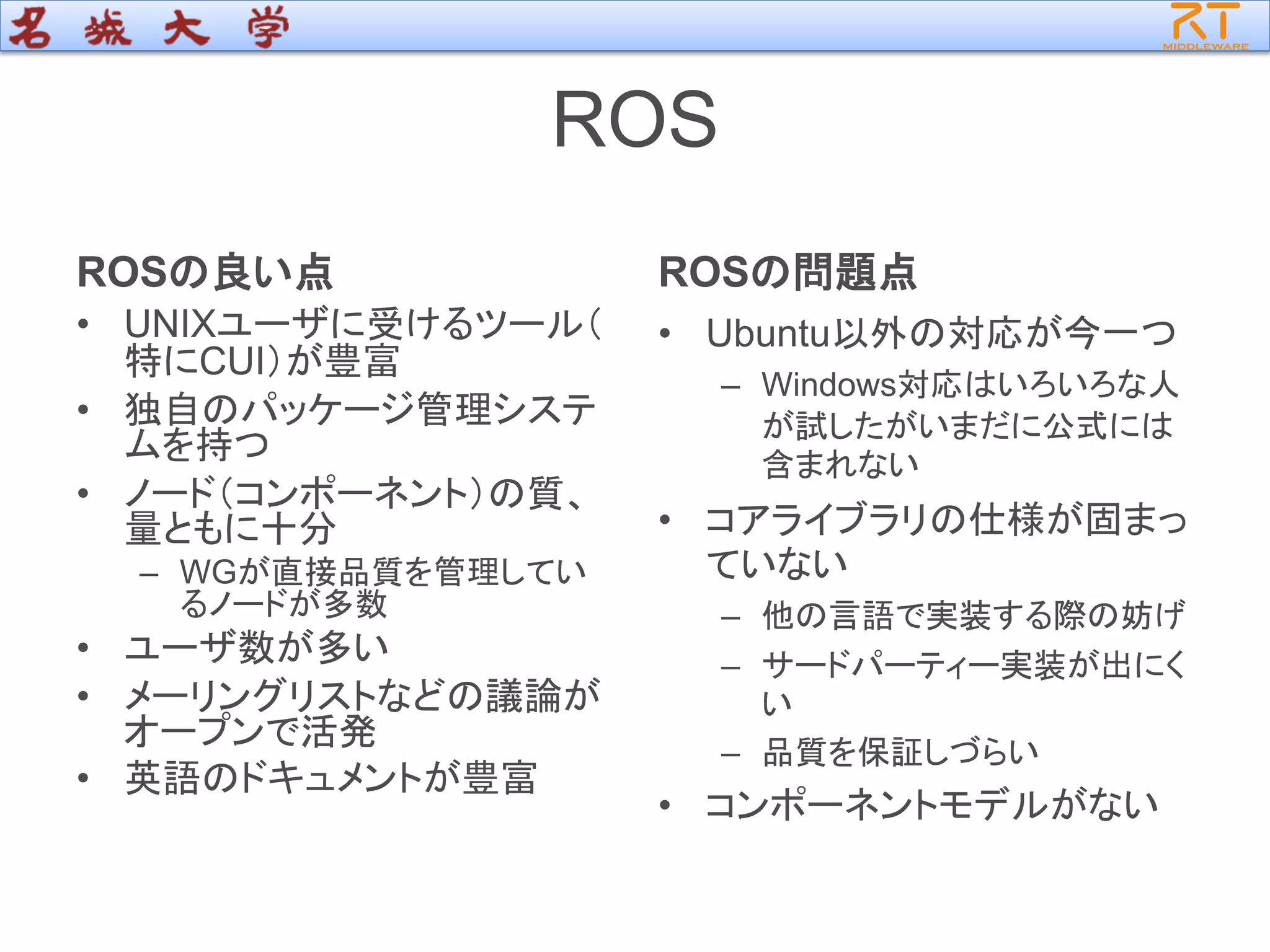 ROS
ROSの良い点
• UNIXユーザに受けるツール（
特にCUI）が豊富
• 独自のパッケージ管理システ
ムを持つ
• ノード（コンポーネント）の質、
量ともに十分
– WGが直接品質を管理してい
るノードが多数
• ユーザ数が多い
• メーリングリストなどの議論が
オープンで活発
• 英語のドキュメントが豊富
ROSの問題点
• Ubuntu以外の対応が今一つ
– Windows対応はいろいろな人
が試したがいまだに公式には
含まれない
• コアライブラリの仕様が固まっ
ていない
– 他の言語で実装する際の妨げ
– サードパーティー実装が出にく
い
– 品質を保証しづらい
• コンポーネントモデルがない
 