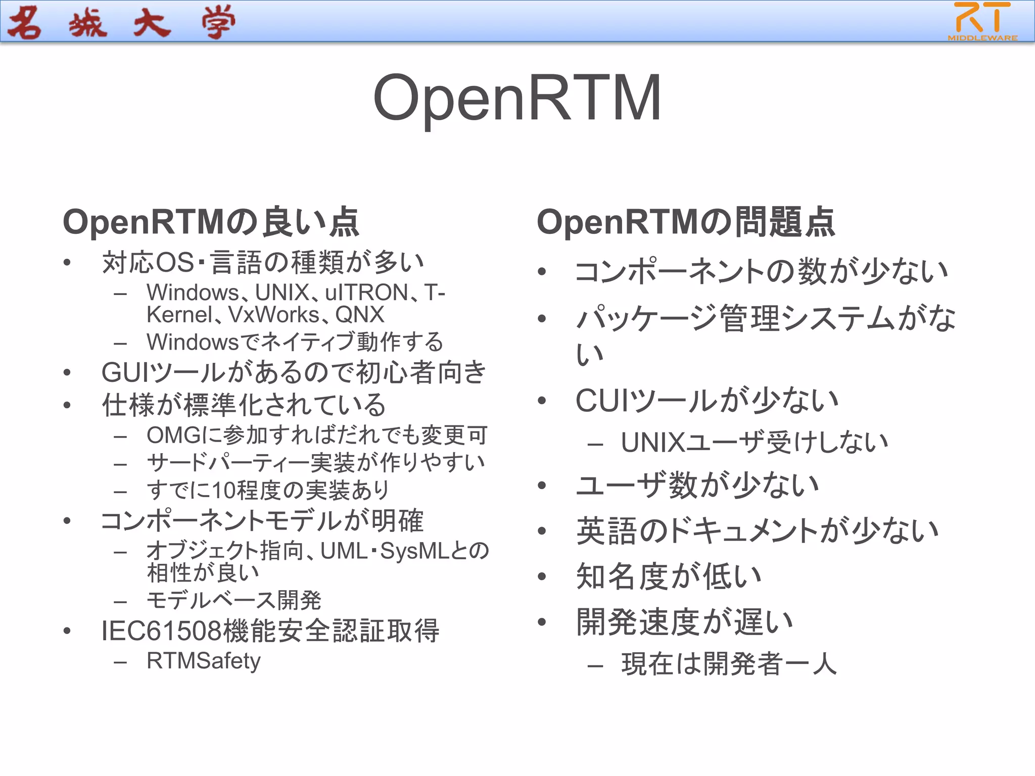 OpenRTM
OpenRTMの良い点
• 対応OS・言語の種類が多い
– Windows、UNIX、uITRON、T-
Kernel、VxWorks、QNX
– Windowsでネイティブ動作する
• GUIツールがあるので初心者向き
• 仕様が標準化されている
– OMGに参加すればだれでも変更可
– サードパーティー実装が作りやすい
– すでに10程度の実装あり
• コンポーネントモデルが明確
– オブジェクト指向、UML・SysMLとの
相性が良い
– モデルベース開発
• IEC61508機能安全認証取得
– RTMSafety
OpenRTMの問題点
• コンポーネントの数が少ない
• パッケージ管理システムがな
い
• CUIツールが少ない
– UNIXユーザ受けしない
• ユーザ数が少ない
• 英語のドキュメントが少ない
• 知名度が低い
• 開発速度が遅い
– 現在は開発者一人
 