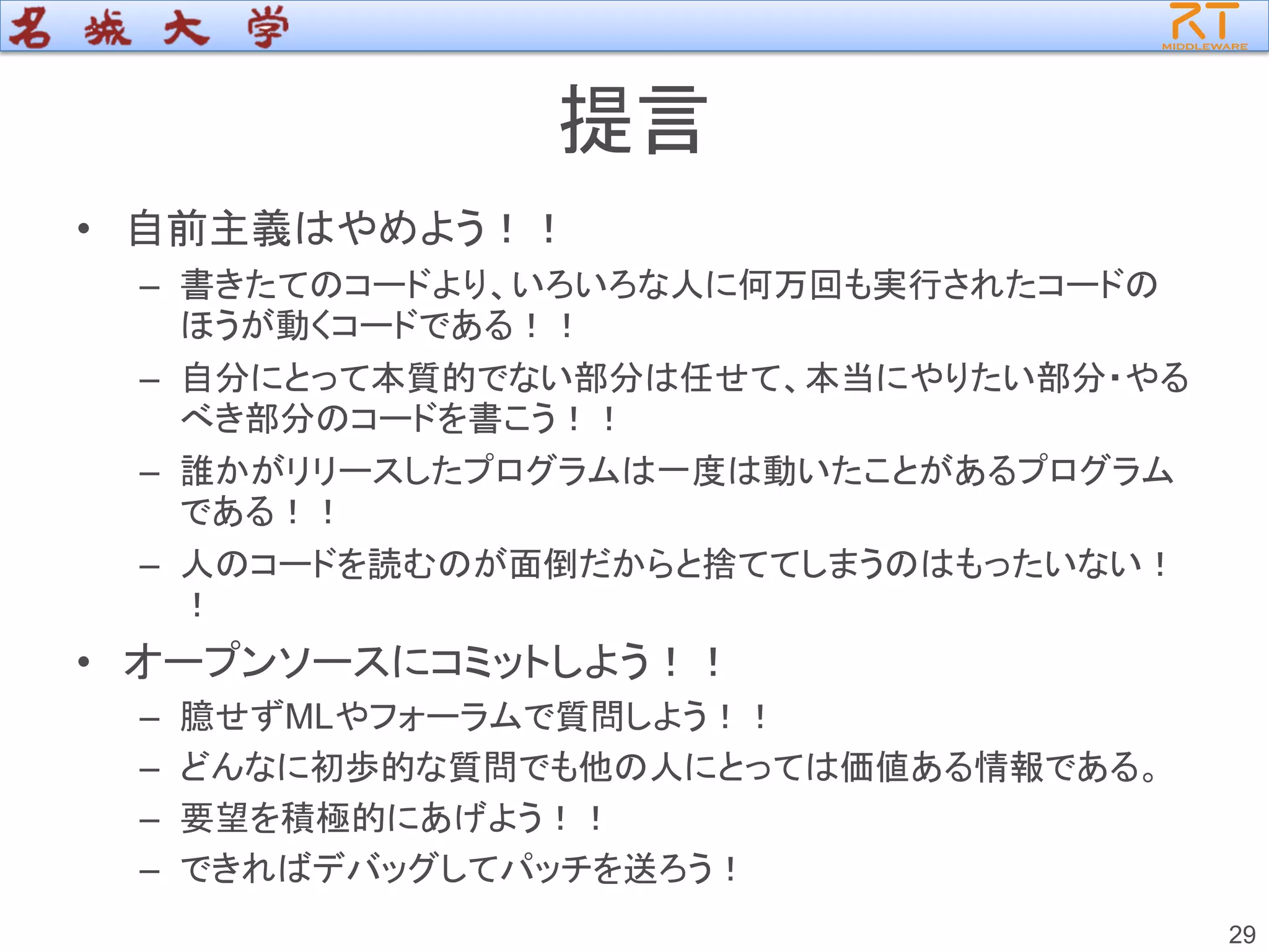 提言
• 自前主義はやめよう！！
– 書きたてのコードより、いろいろな人に何万回も実行されたコードの
ほうが動くコードである！！
– 自分にとって本質的でない部分は任せて、本当にやりたい部分・やる
べき部分のコードを書こう！！
– 誰かがリリースしたプログラムは一度は動いたことがあるプログラム
である！！
– 人のコードを読むのが面倒だからと捨ててしまうのはもったいない！
！
• オープンソースにコミットしよう！！
– 臆せずMLやフォーラムで質問しよう！！
– どんなに初歩的な質問でも他の人にとっては価値ある情報である。
– 要望を積極的にあげよう！！
– できればデバッグしてパッチを送ろう！
29
 