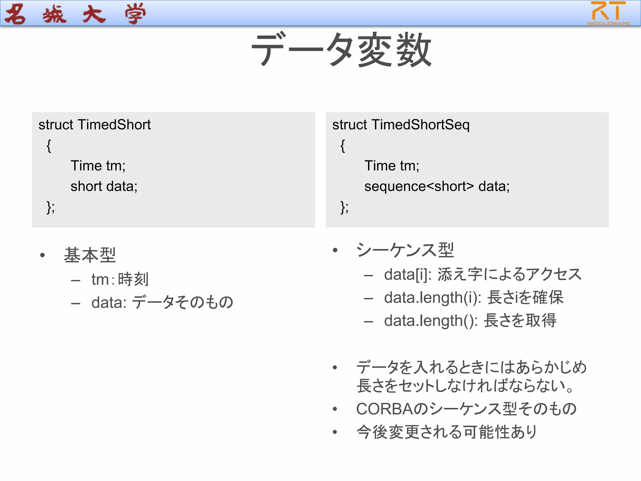 データ変数
struct TimedShort
{
Time tm;
short data;
};
struct TimedShortSeq
{
Time tm;
sequence<short> data;
};
• 基本型
– tm：時刻
– data: データそのもの
• シーケンス型
– data[i]: 添え字によるアクセス
– data.length(i): 長さiを確保
– data.length(): 長さを取得
• データを入れるときにはあらかじめ
長さをセットしなければならない。
• CORBAのシーケンス型そのもの
• 今後変更される可能性あり
 