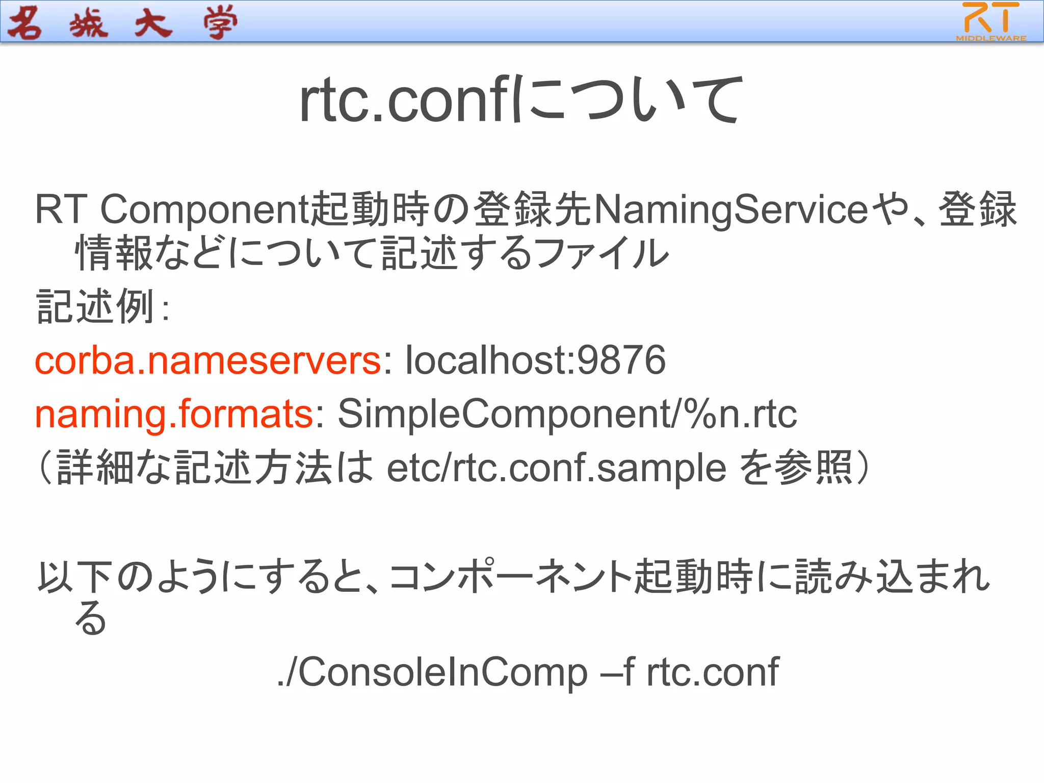 rtc.confについて
RT Component起動時の登録先NamingServiceや、登録
情報などについて記述するファイル
記述例：
corba.nameservers: localhost:9876
naming.formats: SimpleComponent/%n.rtc
（詳細な記述方法は etc/rtc.conf.sample を参照）
以下のようにすると、コンポーネント起動時に読み込まれ
る
./ConsoleInComp –f rtc.conf
 