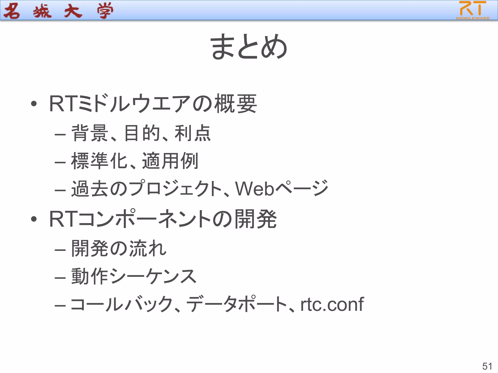 まとめ
• RTミドルウエアの概要
– 背景、目的、利点
– 標準化、適用例
– 過去のプロジェクト、Webページ
• RTコンポーネントの開発
– 開発の流れ
– 動作シーケンス
– コールバック、データポート、rtc.conf
51
 