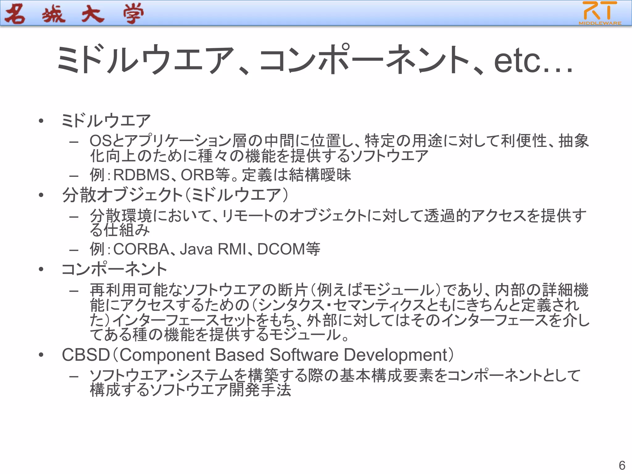 6
ミドルウエア、コンポーネント、etc…
• ミドルウエア
– OSとアプリケーション層の中間に位置し、特定の用途に対して利便性、抽象
化向上のために種々の機能を提供するソフトウエア
– 例：RDBMS、ORB等。定義は結構曖昧
• 分散オブジェクト（ミドルウエア）
– 分散環境において、リモートのオブジェクトに対して透過的アクセスを提供す
る仕組み
– 例：CORBA、Java RMI、DCOM等
• コンポーネント
– 再利用可能なソフトウエアの断片（例えばモジュール）であり、内部の詳細機
能にアクセスするための（シンタクス・セマンティクスともにきちんと定義され
た）インターフェースセットをもち、外部に対してはそのインターフェースを介し
てある種の機能を提供するモジュール。
• CBSD（Component Based Software Development）
– ソフトウエア・システムを構築する際の基本構成要素をコンポーネントとして
構成するソフトウエア開発手法
 