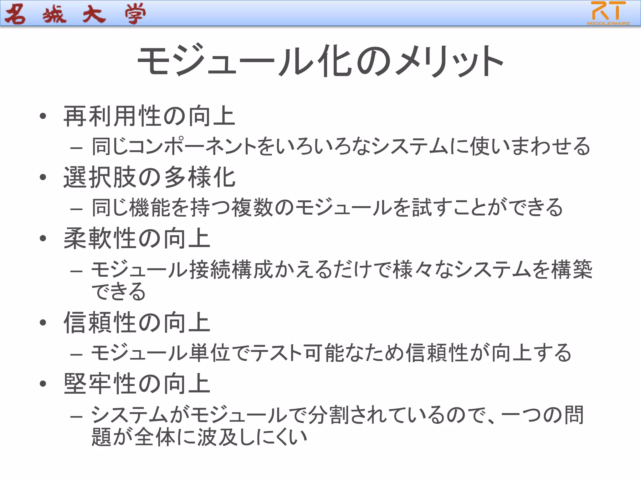 モジュール化のメリット
• 再利用性の向上
– 同じコンポーネントをいろいろなシステムに使いまわせる
• 選択肢の多様化
– 同じ機能を持つ複数のモジュールを試すことができる
• 柔軟性の向上
– モジュール接続構成かえるだけで様々なシステムを構築
できる
• 信頼性の向上
– モジュール単位でテスト可能なため信頼性が向上する
• 堅牢性の向上
– システムがモジュールで分割されているので、一つの問
題が全体に波及しにくい
 