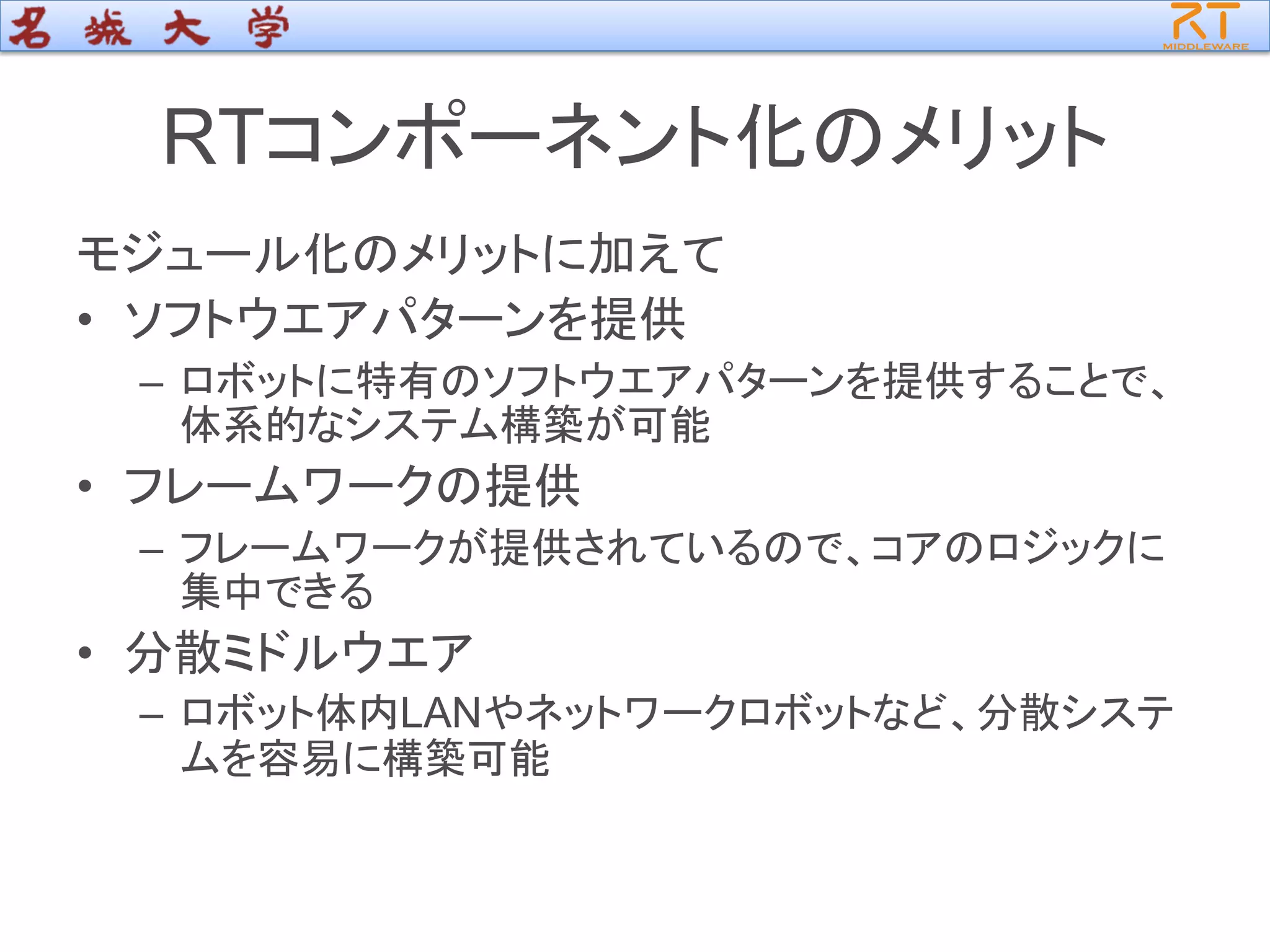 RTコンポーネント化のメリット
モジュール化のメリットに加えて
• ソフトウエアパターンを提供
– ロボットに特有のソフトウエアパターンを提供することで、
体系的なシステム構築が可能
• フレームワークの提供
– フレームワークが提供されているので、コアのロジックに
集中できる
• 分散ミドルウエア
– ロボット体内LANやネットワークロボットなど、分散システ
ムを容易に構築可能
 