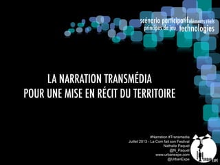 scénario participatif
technologies
éléments réels
principes de jeu
#Narration #Transmedia
Juillet 2013 - La Com fait son Festival
Nathalie Paquet
@N_Paquet
www.urbanexpe.com
@UrbanExpe
LA NARRATION TRANSMÉDIA
POUR UNE MISE EN RÉCIT DU TERRITOIRE
 