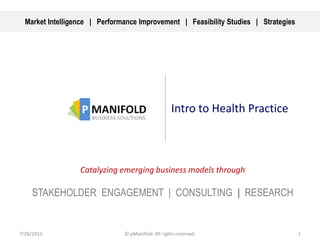 Intro to Health Practice
Catalyzing emerging business models through
STAKEHOLDER ENGAGEMENT | CONSULTING | RESEARCH
7/20/2013 1© pManifold. All rights reserved.
Market Intelligence | Performance Improvement | Feasibility Studies | Strategies
 