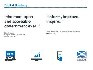 “the most open
and accessible
government ever…”
First Minister
Programme for Government,
November 2014
Digital Strategy
“Inform, improve,
inspire…”
Aims of Scottish Government communications,
October 2014
 