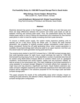 1
Pre-Feasibility Study of a 1000 MW Pumped Storage Plant in Saudi Arabia
Willy Kotiuga, Souren Hadjian, Michael King
SNC-Lavalin Inc., Hydro Division, Canada
Luai Al-Hadhrami, Mohamed Arif, Khaled Yousef Al-Soufi
King Fahd University of Petroleum and Minerals, Saudi Arabia
Abstract
Electricity demand has grown in the Kingdom of Saudi Arabia at a very fast pace and
there are large differences between the summer and winter peak loads as well as
between morning and evening peak loads. Thus, the predicament facing the Saudi
Arabia power sector is how to reduce the requirement and investment for new thermal
peak plants in order to meet the rapidly increasing short-term peak demands.
To ensure a reliable power supply, the system needs expensive peaking units to
operate just for a few hours during the whole year. To reduce the peak thermal
generation, the possibility of building pumped storage hydroelectric power plants is
being considered. During the off peak generating hours, when surplus generation is
available, the pumped storage plant will pump water to an upper reservoir, and then use
this stored water for hydro generation during peak load hours.
The scoping study started in April 2012 showed that a 1,000 MW pumped storage plant,
that could generate power for eight hours, would eliminate the need for 1,000 MW
thermal plant burning heavy fuel oil. It also identified a number of potential sites that will
be ranked using Multi-Criteria Analysis (MCA) to combine criteria such as: geological
conditions; environmental and social impacts, capital cost and economic viability; as
well as access to the transmission grid. The major challenge is the limited experience in
using seawater for pumped storage. Mitigation of corrosion effects from seawater is a
major issue and may become a significant cost factor. Saudi Arabia’s extensive sea-
water corrosion mitigation experience and world-wide experience from tidal water power
projects will be integrated in the solutions proposed for the first large scale sea-water
pumped storage plant.
This paper presents the results of the prefeasibility study which includes: impact on
meeting the peak demand, site selection criteria, integration to the existing network and
pumped storage plant configuration.
 