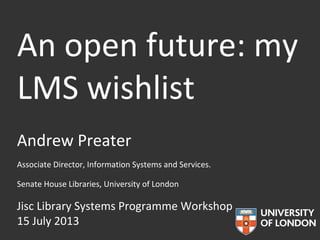 An open future: my
LMS wishlist
Andrew Preater
Associate Director, Information Systems and Services.
Senate House Libraries, University of London
Jisc Library Systems Programme Workshop
15 July 2013
 