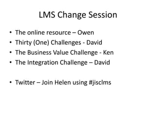 LMS Change Session
• The online resource – Owen
• Thirty (One) Challenges - David
• The Business Value Challenge - Ken
• The Integration Challenge – David
• Twitter – Join Helen using #jisclms
 