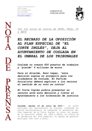 Avda. de la Constitución, 47
28821 Coslada
Tlf.: 91 6278235/307
Fax: 916734007
prensa@ayto-coslada.es
www.ayto-coslada.es
GABINETE DE
COMUNICACIÓN
Con los votos en contra de PSOE, UPyD, IU
y ARCO
EL RECHAZO DE LA OPOSICIÓN
AL PLAN ESPECIAL DE “EL
CORTE INGLÉS”, DEJA AL
AYUNTAMIENTO DE COSLADA EN
EL UMBRAL DE LOS TRIBUNALES
Coslada no creará 600 puestos de trabajos
y “pierde” 4 millones de euros
Para el Alcalde, Raúl López, “esta
decisión supone un atropello para los
ciudadanos de Coslada. El Partido
Socialista deberá explicar a los vecinos
el sentido de su voto en contra”
El Corte Inglés podría presentar un
recurso ante esta decisión y llevar al
Ayuntamiento a los tribunales de justicia
Coslada, martes 16 de julio de 2013.- El pleno
municipal del Ayuntamiento de Coslada, celebrado en
sesión extraordinaria, ha rechazado la aprobación del
Plan Especial de El Corte Inglés, al votar los grupos
de la oposición (PSOE, IU, UPyD y ARCO), en contra de
la aprobación del Plan Especial. El equipo de gobierno
municipal (PP) votó a favor.
 