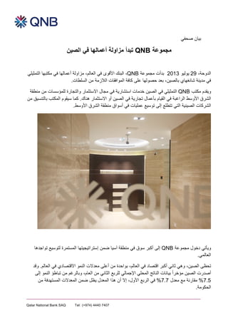  
	
  
Qatar National Bank SAQ Tel: (+974) 4440 7407
P.O. Box 1000, Doha, Qatar Fax:(+974) 4441 3753 qnb.com.qa
‫ﺻﺣﻔﻲ‬ ‫ﺑﻳﯾﺎﻥن‬
‫ﻣﺟﻣﻭوﻋﺔ‬QNB‫ﺗﺑﺩدﺃأ‬‫ﻓﻲ‬ ‫ﺃأﻋﻣﺎﻟﻬﮭﺎ‬ ‫ﻣﺯزﺍاﻭوﻟﺔ‬‫ﺍاﻟﺻﻳﯾﻥن‬
،٬‫ﺍاﻟﺩدﻭوﺣﺔ‬29‫ﻳﯾﻭوﻟﻳﯾﻭو‬2013‫ﺑﺩدﺃأﺕت‬‫ﻣﺟﻣﻭوﻋﺔ‬QNB،٬‫ﺍاﻟﻌﺎﻟﻡم‬ ‫ﻓﻲ‬ ‫ﺍاﻷﻗﻭوﻯى‬ ‫ﺍاﻟﺑﻧﻙك‬ ،٬‫ﺍاﻟﺗﻣﺛﻳﯾﻠﻲ‬ ‫ﻣﻛﺗﺑﻬﮭﺎ‬ ‫ﻓﻲ‬ ‫ﺃأﻋﻣﺎﻟﻬﮭﺎ‬ ‫ﻣﺯزﺍاﻭوﻟﺔ‬
‫ﺑﻌﺩد‬ ،٬‫ﺑﺎﻟﺻﻳﯾﻥن‬ ‫ﺷﺎﻧﻐﻬﮭﺎﻱي‬ ‫ﻣﺩدﻳﯾﻧﺔ‬ ‫ﻓﻲ‬‫ﻋﻠﻰ‬ ‫ﺣﺻﻭوﻟﻬﮭﺎ‬‫ﻛﺎﻓﺔ‬‫ﺍاﻟﻼﺯزﻣﺔ‬ ‫ﺍاﻟﻣﻭوﺍاﻓﻘﺎﺕت‬‫ﺍاﻟﺳﻠﻁطﺎﺕت‬ ‫ﻣﻥن‬.
‫ﻣﻛﺗﺏب‬ ‫ﻭوﻳﯾﻘﺩدﻡم‬QNB‫ﺍاﻟﺻﻳﯾﻥن‬ ‫ﻓﻲ‬ ‫ﺍاﻟﺗﻣﺛﻳﯾﻠﻲ‬‫ﺧﺩدﻣﺎ‬‫ﺕت‬‫ﺍاﺳﺗﺷﺎﺭرﻳﯾﺔ‬‫ﻣﺟﺎﻝل‬ ‫ﻓﻲ‬‫ﻭوﺍاﻟﺗﺟﺎﺭرﺓة‬ ‫ﺍاﻻﺳﺗﺛﻣﺎﺭر‬‫ﻟﻠﻣﺅؤﺳﺳﺎﺕت‬‫ﻣﻧﻁطﻘﺔ‬ ‫ﻣﻥن‬
‫ﺍاﻟﺷﺭرﻕق‬‫ﺍاﻷﻭوﺳﻁط‬‫ﺍاﻟﺭرﺍاﻏﺑﺔ‬‫ﺍاﻟﺻﻳﯾﻥن‬ ‫ﻓﻲ‬ ‫ﺗﺟﺎﺭرﻳﯾﺔ‬ ‫ﺑﺄﻋﻣﺎﻝل‬ ‫ﺍاﻟﻘﻳﯾﺎﻡم‬ ‫ﻓﻲ‬‫ﺃأﻭو‬‫ﺍاﻻﺳﺗﺛﻣﺎﺭر‬‫ﻫﮬﮪھﻧﺎﻙك‬.‫ﻣﻥن‬ ‫ﺑﺎﻟﺗﻧﺳﻳﯾﻕق‬ ‫ﺍاﻟﻣﻛﺗﺏب‬ ‫ﺳﻳﯾﻘﻭوﻡم‬ ‫ﻛﻣﺎ‬
.‫ﺍاﻷﻭوﺳﻁط‬ ‫ﺍاﻟﺷﺭرﻕق‬ ‫ﻣﻧﻁطﻘﺔ‬ ‫ﺃأﺳﻭوﺍاﻕق‬ ‫ﻓﻲ‬ ‫ﻋﻣﻠﻳﯾﺎﺕت‬ ‫ﺗﻭوﺳﻳﯾﻊ‬ ‫ﺇإﻟﻰ‬ ‫ﺗﺗﻁطﻠﻊ‬ ‫ﺍاﻟﺗﻲ‬ ‫ﺍاﻟﺻﻳﯾﻧﻳﯾﺔ‬ ‫ﺍاﻟﺷﺭرﻛﺎﺕت‬
‫ﺩدﺧﻭوﻝل‬ ‫ﻭوﻳﯾﺄﺗﻲ‬‫ﻣﺟﻣﻭوﻋﺔ‬QNB‫ﺁآﺳﻳﯾﺎ‬ ‫ﻣﻧﻁطﻘﺔ‬ ‫ﻓﻲ‬ ‫ﺳﻭوﻕق‬ ‫ﺃأﻛﺑﺭر‬ ‫ﺇإﻟﻰ‬‫ﺿﻣﻥن‬‫ﺇإﺳﺗﺭرﺍاﺗﻳﯾﺟﻳﯾﺗﻬﮭﺎ‬‫ﺍاﻟﻣﺳﺗﻣﺭر‬‫ﺓة‬‫ﺗﻭوﺍاﺟﺩدﻫﮬﮪھﺎ‬ ‫ﻟﺗﻭوﺳﻳﯾﻊ‬
.‫ﺍاﻟﻌﺎﻟﻣﻲ‬
‫ﻭوﻗﺩد‬ .‫ﺍاﻟﻌﺎﻟﻡم‬ ‫ﻓﻲ‬ ‫ﺍاﻻﻗﺗﺻﺎﺩدﻱي‬ ‫ﺍاﻟﻧﻣﻭو‬ ‫ﻣﻌﺩدﻻﺕت‬ ‫ﺃأﻋﻠﻰ‬ ‫ﻣﻥن‬ ‫ﺑﻭوﺍاﺣﺩدﺓة‬ ،٬‫ﺍاﻟﻌﺎﻟﻡم‬ ‫ﻓﻲ‬ ‫ﺍاﻗﺗﺻﺎﺩد‬ ‫ﺃأﻛﺑﺭر‬ ‫ﺛﺎﻧﻲ‬ ‫ﻭوﻫﮬﮪھﻲ‬ ،٬‫ﺍاﻟﺻﻳﯾﻥن‬ ‫ﺗﺣﻅظﻰ‬
‫ﻭوﺑﺎﻟﺭرﻏﻡم‬ ،٬‫ﺍاﻟﻌﺎﻡم‬ ‫ﻣﻥن‬ ‫ﺍاﻟﺛﺎﻧﻲ‬ ‫ﻟﻠﺭرﺑﻊ‬ ‫ﺍاﻹﺟﻣﺎﻟﻲ‬ ‫ﺍاﻟﻣﺣﻠﻲ‬ ‫ﺍاﻟﻧﺎﺗﺞ‬ ‫ﺑﻳﯾﺎﻧﺎﺕت‬ ً‫ﺍا‬‫ﻣﺅؤﺧﺭر‬ ‫ﺍاﻟﺻﻳﯾﻥن‬ ‫ﺃأﺻﺩدﺭرﺕت‬‫ﺇإﻟﻰ‬ ‫ﺍاﻟﻧﻣﻭو‬ ‫ﺗﺑﺎﻁطﺅؤ‬ ‫ﻣﻥن‬
%7.5‫ﻣﻌﺩدﻝل‬ ‫ﻣﻊ‬ ‫ﻣﻘﺎﺭرﻧﺔ‬%7.7‫ﻣﻥن‬ ‫ﺍاﻟﻣﺳﺗﻬﮭﺩدﻓﺔ‬ ‫ﺍاﻟﻣﻌﺩدﻻﺕت‬ ‫ﺿﻣﻥن‬ ‫ﻳﯾﻅظﻝل‬ ‫ﺍاﻟﻣﻌﺩدﻝل‬ ‫ﻫﮬﮪھﺫذﺍا‬ ‫ﺃأﻥن‬ ‫ﺇإﻻ‬ ،٬‫ﺍاﻷﻭوﻝل‬ ‫ﺍاﻟﺭرﺑﻊ‬ ‫ﻓﻲ‬
.‫ﺍاﻟﺣﻛﻭوﻣﺔ‬
 