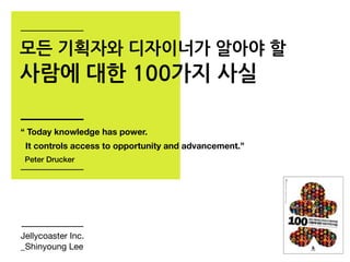 모든 기획자와 디자이너가 알아야 할
사람에 대한 100가지 사실
Jellycoaster Inc.
_Shinyoung Lee
“ Today knowledge has power.
It controls access to opportunity and advancement.”
Peter Drucker
 