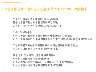 12
73 감정은 근육의 움직임과 연결돼 있으며, 역으로도 작용한다
보톡스는 얼굴의 주름을 줄이는데 사용됩니다.
물론 얼굴을 포함한 다양한 근육에 주입하여,
근육을 마비시켜 주름이 완화되도록 유도합니다.
보톡스의 부작용은
사람이 자신의 감정을 완전히 표현하지 못한다는 것인데요,
이는 근육을 움직이는 것과 감정을 느끼는 것은 서로 연결되어 있기 때문입니다.
그렇기 때문에 사람들이 제품에 대해 느끼는 감정을 바꿀 수 있는
의도하지 않은 표정 관리에 주의해야 합니다.
예를 들어, 웹사이트이 글꼴이 너무 작아서
사람들이 눈을 가늘게 뜨고 찡그리면
이들이 웹사이트에 만족감과 친숙함을 느끼는 것을 방해하고,
이는 사람들의 다음 행동에 영향을 미칠 것입니다.
 