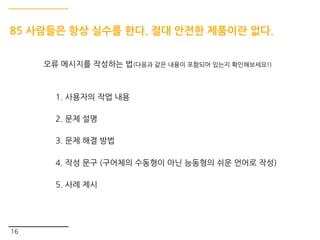 16
85 사람들은 항상 실수를 한다. 절대 안전한 제품이란 없다.
오류 메시지를 작성하는 법(다음과 같은 내용이 포함되어 있는지 확인해보세요!)
1. 사용자의 작업 내용
2. 문제 설명
3. 문제 해결 방법
4. 작성 문구 (구어체의 수동형이 아닌 능동형의 쉬운 언어로 작성)
5. 사례 제시
 