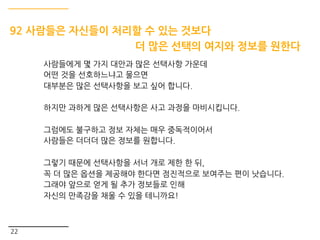 22
92 사람들은 자신들이 처리할 수 있는 것보다
더 많은 선택의 여지와 정보를 원한다
사람들에게 몇 가지 대안과 많은 선택사항 가운데
어떤 것을 선호하느냐고 물으면
대부분은 많은 선택사항을 보고 싶어 합니다.
하지만 과하게 많은 선택사항은 사고 과정을 마비시킵니다.
그럼에도 불구하고 정보 자체는 매우 중독적이어서
사람들은 더더더 많은 정보를 원합니다.
그렇기 때문에 선택사항을 서너 개로 제한 한 뒤,
꼭 더 많은 옵션을 제공해야 한다면 점진적으로 보여주는 편이 낫습니다.
그래야 앞으로 얻게 될 추가 정보들로 인해
자신의 만족감을 채울 수 있을 테니까요!
 