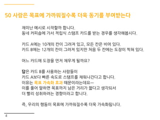 4
50 사람은 목표에 가까워질수록 더욱 동기를 부여받는다
재미난 예시로 시작할까 합니다.
동네 커피숍에 가서 적립식 스탬프 카드를 받는 경우를 생각해봅시다.
카드 A에는 10개의 칸이 그려져 있고, 모든 칸은 비어 있다.
카드 B에는 12개의 칸이 그려져 있지만 처음 두 칸에는 도장이 찍혀 있다.
어느 카드에 도장을 먼저 채우게 될까요?
답은 카드 B를 사용하는 사람들이
카드 A보다 빠른 속도로 스탬프를 채워나간다고 합니다.
이유는 목표 가속화 효과 때문이라는데요ㅡ
이를 풀어 말하면 목표까지 남은 거리가 짧다고 생각되서
더 빨리 성취하려는 경향이라고 합니다.
즉, 우리의 행동이 목표에 가까워질수록 더욱 가속화됩니다.
 