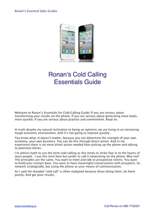 Ronan’s Essential Sales Guides




                         Ronan’s Cold Calling
                          Essentials Guide



Welcome to Ronan’s Essentials for Cold Calling Guide! If you are serious about
transforming your results on the phone. If you are serious about generating more leads,
more quickly. If you are serious about practice and commitment. Read on.


In truth despite my natural inclination to being an optimist, we are living in an increasing
tough economic environment. And it’s not going to improve quickly.
You know what. It doesn’t matter, because you can determine the strength of your own
economy, your own business. You can do this through direct action. And in my
experience there is no more direct action needed than picking up the phone and talking
to potential clients.
I’m almost loath to use the term cold calling as this tends to strike fear in to the hearts of
most people. I use this term here but prefer to call it networking on the phone. Why not?
The principles are the same. You want to meet and talk to prospective clients. You want
to build your contact base. You want to have meaningful conversations with prospects. So
network strategically, but using the phone as your means of communication.
As I said the dreaded “cold call” is often maligned because those doing them, do them
poorly. And get poor results.




www.ronankilroy.ie                                                 Call Ronan on 086 7732201
 