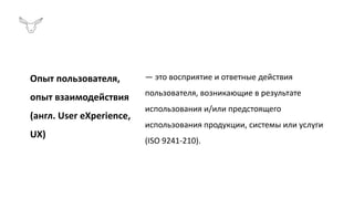 Опыт пользователя,
опыт взаимодействия
(англ. User eXperience,
UX)
— это восприятие и ответные действия
пользователя, возникающие в результате
использования и/или предстоящего
использования продукции, системы или услуги
(ISO 9241-210).
 