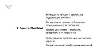 Упорядочить процесс и собрать все
недостающие элементы
Посмотреть на процесс глобально со
стороны каждого из участников
Увидеть узкие места и расставить
приоритеты в их устранении
Найти решения проблем с учётом полноты
картины
Получить видение необходимых изменений
7. Service BluePrint
 