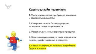 Сервис-дизайн позволяет:
1. Увидеть узкие места, требующие внимания,
и расставить приоритеты.
2. Совершенствовать бизнес-процессы
на модели, потом – в реальности.
3. Разрабатывать новые сервисы и продукты.
4. Видеть полную картину с точек зрения всех
персон, задействованных в процессе.
5. Создавать сервис, от которого потребитель
будет в восторге.
 