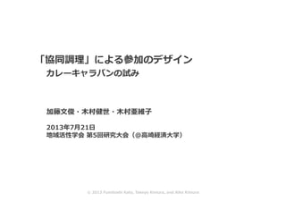  「協同調理」による参加のデザイン
	
  	
  	
   　カレーキャラバンの試み
 　 　加藤⽂文俊・⽊木村健世・⽊木村亜維⼦子
	
  2013年7⽉月21⽇日
	
  地域活性学会	
  第5回研究⼤大会（＠⾼高崎経済⼤大学）	
  
©	
  2013	
  Fumitoshi	
  Kato,	
  Takeyo	
  Kimura,	
  and	
  Aiko	
  Kimura	
  
 