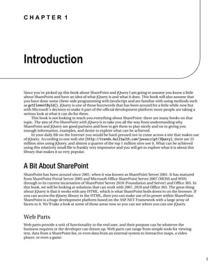 C H A P T E R 1
1
Introduction
Since you’ve picked up this book about SharePoint and jQuery I am going to assume you know a little
about SharePoint and have an idea of what jQuery is and what it does. This book will also assume that
you have done some client-side programming with JavaScript and are familiar with using methods such
as getElementById(). jQuery is one of those buzzwords that has been around for a little while now but
with Microsoft’s decision to make it part of the official development platform more people are taking a
serious look at what it can do for them.
This book is not looking to teach you everything about SharePoint: there are many books on that
topic. The aim of Pro SharePoint with jQuery is to take you all the way from understanding why
SharePoint and jQuery are good partners and how to get them to play nicely and on to giving you
enough information, examples, and desire to explore what can be achieved.
In your daily life on the Internet you would be hard-pressed not to come across a site that makes use
of jQuery. According to one web site (http://trends.builtwith.com/javascript/JQuery), there are 25
million sites using jQuery, and almost a quarter of the top 1 million sites use it. What can be achieved
using this relatively small file is frankly very impressive and you will get to explore what it is about this
library that makes it so very popular.
A Bit About SharePoint
SharePoint has been around since 2001, when it was known as SharePoint Server 2001. It has matured
from SharePoint Portal Server 2003 and Microsoft Office SharePoint Server 2007 (MOSS and WSS)
through to its current incarnation of SharePoint Server 2010 (Foundation and Server) and Office 365. In
this book, we will be looking at solutions that can work with 2007, 2010 and Office 365. The great thing
about jQuery is that it works with any HTML, which is what SharePoint boils down to on the browser. If
you can access the jQuery library in the HTML, then you can make use of its power within SharePoint.
SharePoint is a huge development platform based on the ASP.NET Framework with a large array of
facets to it. We’ll take a look at some of those areas now so you can see where you can use jQuery.
Web Parts
Web parts provide a unit of functionality to the end user, and their purpose can be whatever the
business requires or the developer can dream up. Web parts can range from simple tools for viewing
text, data from a SharePoint list, or even data from an external system to interactive maps, a video
player, or even a game.
 