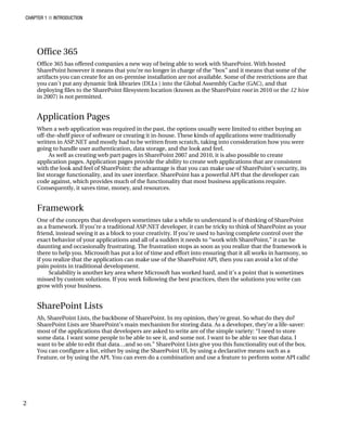 CHAPTER 1 ■ INTRODUCTION
2
Office 365
Office 365 has offered companies a new way of being able to work with SharePoint. With hosted
SharePoint however it means that you’re no longer in charge of the “box” and it means that some of the
artifacts you can create for an on-premise installation are not available. Some of the restrictions are that
you can’t put any dynamic link libraries (DLLs ) into the Global Assembly Cache (GAC), and that
deploying files to the SharePoint filesystem location (known as the SharePoint root in 2010 or the 12 hive
in 2007) is not permitted.
Application Pages
When a web application was required in the past, the options usually were limited to either buying an
off-the-shelf piece of software or creating it in-house. These kinds of applications were traditionally
written in ASP.NET and mostly had to be written from scratch, taking into consideration how you were
going to handle user authentication, data storage, and the look and feel.
As well as creating web part pages in SharePoint 2007 and 2010, it is also possible to create
application pages. Application pages provide the ability to create web applications that are consistent
with the look and feel of SharePoint: the advantage is that you can make use of SharePoint’s security, its
list storage functionality, and its user interface. SharePoint has a powerful API that the developer can
code against, which provides much of the functionality that most business applications require.
Consequently, it saves time, money, and resources.
Framework
One of the concepts that developers sometimes take a while to understand is of thinking of SharePoint
as a framework. If you’re a traditional ASP.NET developer, it can be tricky to think of SharePoint as your
friend, instead seeing it as a block to your creativity. If you’re used to having complete control over the
exact behavior of your applications and all of a sudden it needs to “work with SharePoint,” it can be
daunting and occasionally frustrating. The frustration stops as soon as you realize that the framework is
there to help you. Microsoft has put a lot of time and effort into ensuring that it all works in harmony, so
if you realize that the application can make use of the SharePoint API, then you can avoid a lot of the
pain points in traditional development.
Scalability is another key area where Microsoft has worked hard, and it’s a point that is sometimes
missed by custom solutions. If you work following the best practices, then the solutions you write can
grow with your business.
SharePoint Lists
Ah, SharePoint Lists, the backbone of SharePoint. In my opinion, they’re great. So what do they do?
SharePoint Lists are SharePoint’s main mechanism for storing data. As a developer, they’re a life-saver:
most of the applications that developers are asked to write are of the simple variety: “I need to store
some data. I want some people to be able to see it, and some not. I want to be able to see that data. I
want to be able to edit that data…and so on.” SharePoint Lists give you this functionality out of the box.
You can configure a list, either by using the SharePoint UI, by using a declarative means such as a
Feature, or by using the API. You can even do a combination and use a feature to perform some API calls!
 