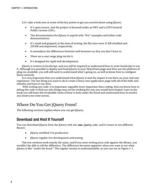 CHAPTER 1 ■ INTRODUCTION
4
Let’s take a look now at some of the key points to get you excited about using jQuery:
• It’s open source, and the project is licensed under an MIT and a GNU General
Public License (GPL).
• The documentation for jQuery is superb with “live” examples and inline code
demonstrations.
• It’s small and gzipped; at the time of writing, the file sizes were 31 KB minified and
229 KB uncompressed, respectively.
• It normalizes the differences between web browsers so that you don’t have to.
• There are a vast range plug-ins for it.
• It’s designed for rapid web development.
jQuery is written in JavaScript, and you will be required to understand how to write JavaScript to use
it. Although it is possible to deploy and load jQuery to your SharePoint page and then use the plethora of
plug-ins available, you will still need to understand what’s going on, as well as know how to configure
them correctly.
It is very important that you understand what jQuery is and the impact it can have on your end user
experience. The last thing you want to do is create a fancy new application page with all of the bells and
whistles and have it run slow.
With writing any code, it is important, arguably more important than coding, that you know how to
debug the code to find out why things may not be working the way you would have hoped. Later in the
book you will learn the invaluable tricks of how to look under the hood and understand how to resolve
any issues you come across.
Where Do You Get jQuery From?
The following sections explain where you can get jQuery.
Download and Host It Yourself
You can download jQuery from the jQuery web site (www.jquery.com), and it comes in two different
flavors:
• jQuery minified: For production
• jQuery regular: For development and testing
The two versions work exactly the same, and if you were writing your code against the library, you
wouldn’t be able to tell the difference. The difference becomes apparent when you want to see what
jQuery is like “under the hood.” The regular version is understandable, as you can see in Figure 1-1.
 