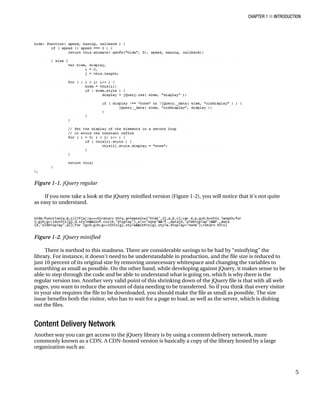 CHAPTER 1 ■ INTRODUCTION
5
Figure 1-1. jQuery regular
If you now take a look at the jQuery minified version (Figure 1-2), you will notice that it’s not quite
as easy to understand.
Figure 1-2. jQuery minified
There is method to this madness. There are considerable savings to be had by “minifying” the
library. For instance, it doesn’t need to be understandable in production, and the file size is reduced to
just 10 percent of its original size by removing unnecessary whitespace and changing the variables to
something as small as possible. On the other hand, while developing against jQuery, it makes sense to be
able to step through the code and be able to understand what is going on, which is why there is the
regular version too. Another very valid point of this shrinking down of the jQuery file is that with all web
pages, you want to reduce the amount of data needing to be transferred. So if you think that every visitor
to your site requires the file to be downloaded, you should make the file as small as possible. The size
issue benefits both the visitor, who has to wait for a page to load, as well as the server, which is dishing
out the files.
Content Delivery Network
Another way you can get access to the jQuery library is by using a content delivery network, more
commonly known as a CDN. A CDN-hosted version is basically a copy of the library hosted by a large
organization such as:
 