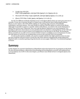 CHAPTER 1 ■ INTRODUCTION
6
• Google Ajax API CDN:
http://ajax.googleapis.com/ajax/libs/jquery/1.6.2/jquery.min.js
• Microsoft CDN: http://ajax.aspnetcdn.com/ajax/jQuery/jquery-1.6.2.min.js
• jQuery CDN: http://code.jquery.com/jquery-1.6.2.min.js
For the two different methods of getting access to the jQuery library there are some pros and cons to
consider. If your site is Internet-facing, it is a good way to off-load the task of delivering the jQuery
library to your visitors. The CDN will be making use of caching, large amounts of bandwidth,
redundancy, and lower latency. The main thing you will lose with this option is control of the library.
Although it is possible to point to a specific version of the library, you need to rely on the third party to
deliver that to your users. Otherwise, they won’t get the jQuery experience you were hoping for. It is
possible to add some clever jQuery to your solutions that can check for a missing library on the CDN and
then fall back to your in-house version (we’ll explain how to do this later in the book). By hosting the
library yourself, you are able to be in control of which version is available in your environment; it is also
the only option to use if you are working where access to the external CDN is not possible.
To sum up the options available, you need to consider whether the slight speed increase you may
get from using the external version is worth the risk of the reference disappearing, being replaced by
hijacked code, or somehow getting a bug that knocks out your pages. Otherwise, I recommend keeping it
in-house.
Summary
In this chapter we covered a brief history of SharePoint and its key features for our purposes in this book.
We also introduced jQuery, talked about downloading and hosting jQuery yourself, and explained how
to access jQuery via a CDN. In the next chapter, you’ll learn more detail on how to integrate jQuery into
SharePoint.
 